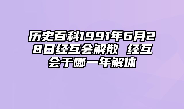 历史百科1991年6月28日经互会解散 经互会于哪一年解体