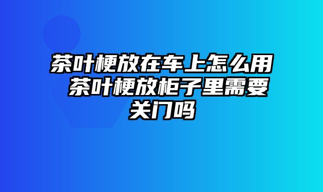 茶叶梗放在车上怎么用 茶叶梗放柜子里需要关门吗