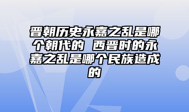 晋朝历史永嘉之乱是哪个朝代的 西晋时的永嘉之乱是哪个民族造成的