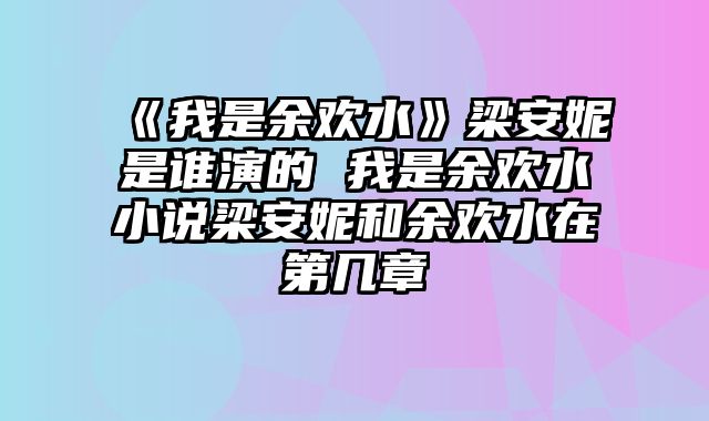 《我是余欢水》梁安妮是谁演的 我是余欢水小说梁安妮和余欢水在第几章