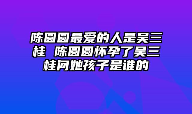 陈圆圆最爱的人是吴三桂 陈圆圆怀孕了吴三桂问她孩子是谁的