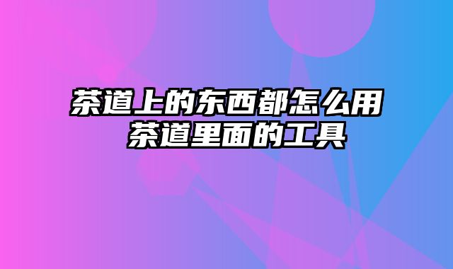 茶道上的东西都怎么用 茶道里面的工具
