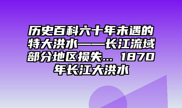 历史百科六十年未遇的特大洪水——长江流域部分地区损失... 1870年长江大洪水