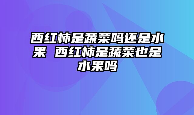 西红柿是蔬菜吗还是水果 西红柿是蔬菜也是水果吗
