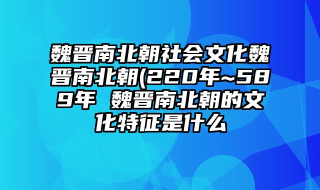 魏晋南北朝社会文化魏晋南北朝(220年~589年 魏晋南北朝的文化特征是什么