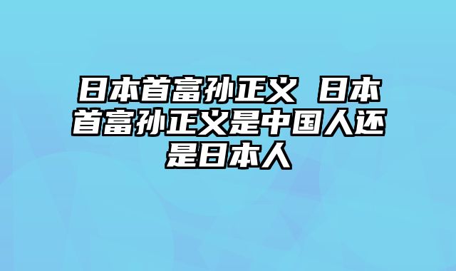 日本首富孙正义 日本首富孙正义是中国人还是日本人