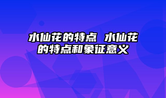 水仙花的特点 水仙花的特点和象征意义