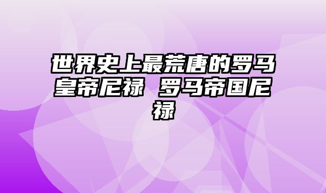 世界史上最荒唐的罗马皇帝尼禄 罗马帝国尼禄