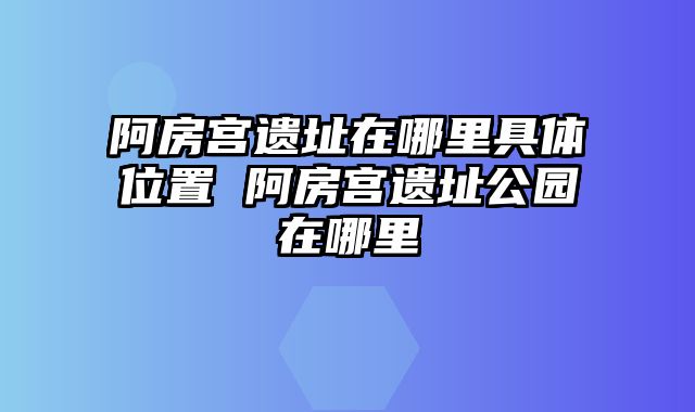 阿房宫遗址在哪里具体位置 阿房宫遗址公园在哪里