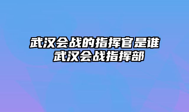 武汉会战的指挥官是谁 武汉会战指挥部