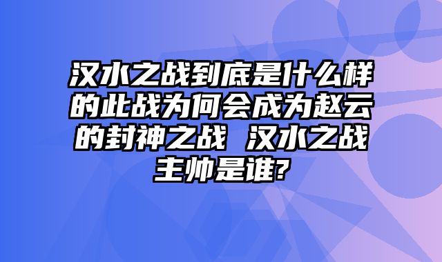 汉水之战到底是什么样的此战为何会成为赵云的封神之战 汉水之战主帅是谁?