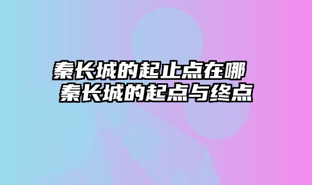 秦长城的起止点在哪 秦长城的起点与终点