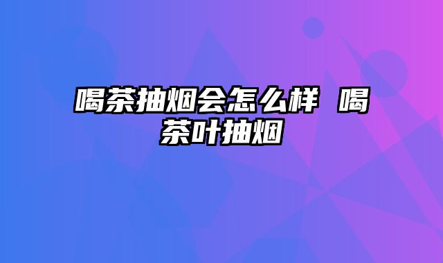 喝茶抽烟会怎么样 喝茶叶抽烟