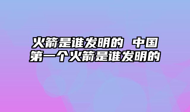 火箭是谁发明的 中国第一个火箭是谁发明的