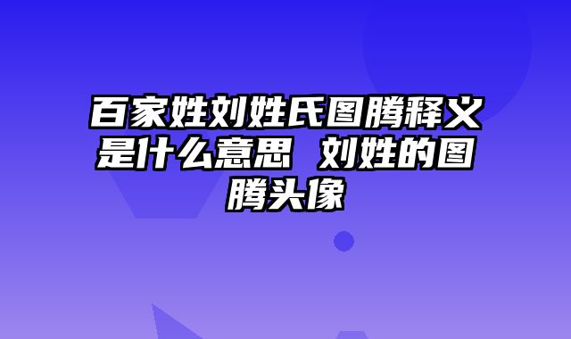 百家姓刘姓氏图腾释义是什么意思 刘姓的图腾头像