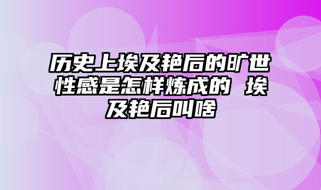 历史上埃及艳后的旷世性感是怎样炼成的 埃及艳后叫啥