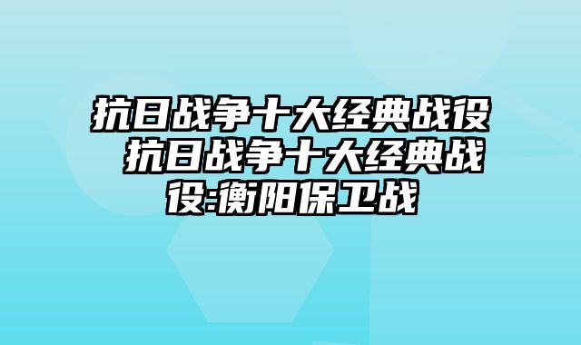抗日战争十大经典战役 抗日战争十大经典战役:衡阳保卫战