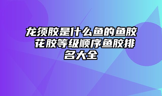 龙须胶是什么鱼的鱼胶 花胶等级顺序鱼胶排名大全