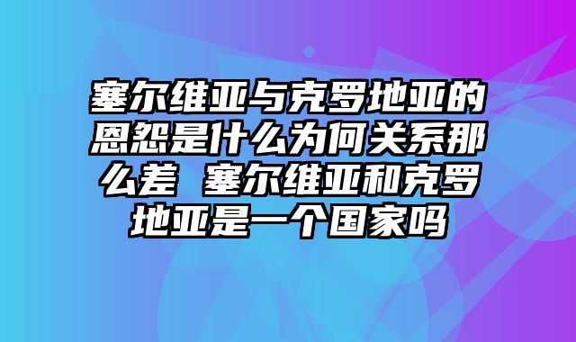 塞尔维亚与克罗地亚的恩怨是什么为何关系那么差 塞尔维亚和克罗地亚是一个国家吗