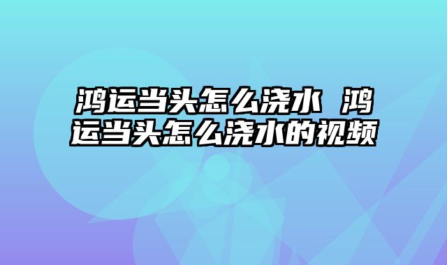 鸿运当头怎么浇水 鸿运当头怎么浇水的视频