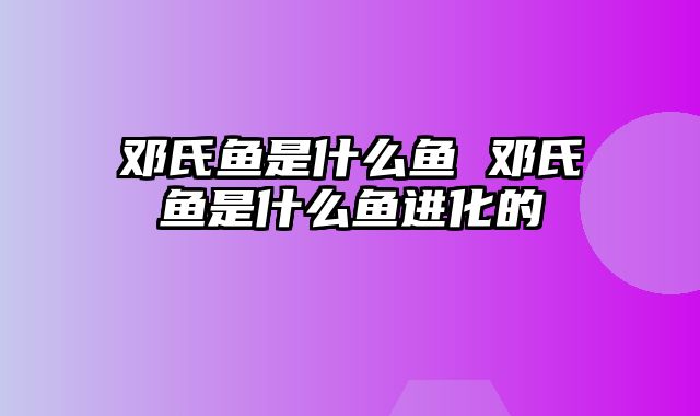 邓氏鱼是什么鱼 邓氏鱼是什么鱼进化的