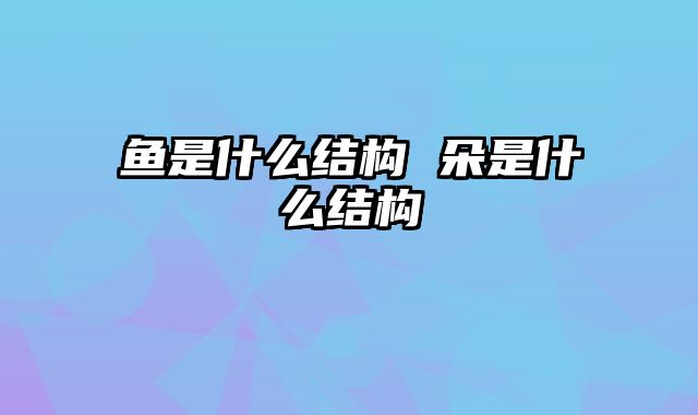 鱼是什么结构 朵是什么结构