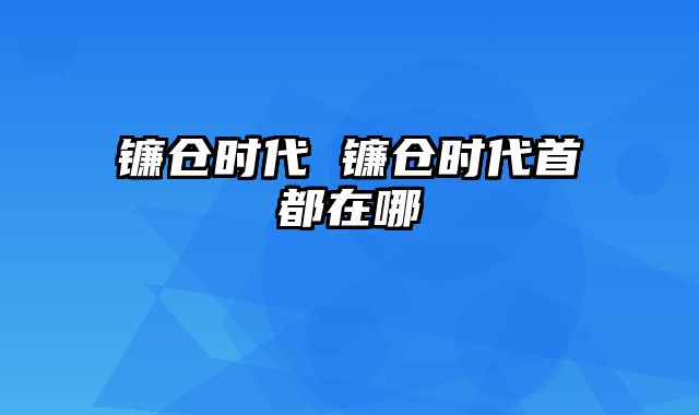镰仓时代 镰仓时代首都在哪