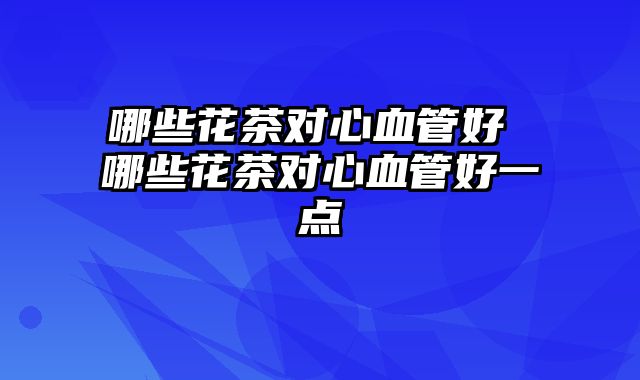 哪些花茶对心血管好 哪些花茶对心血管好一点