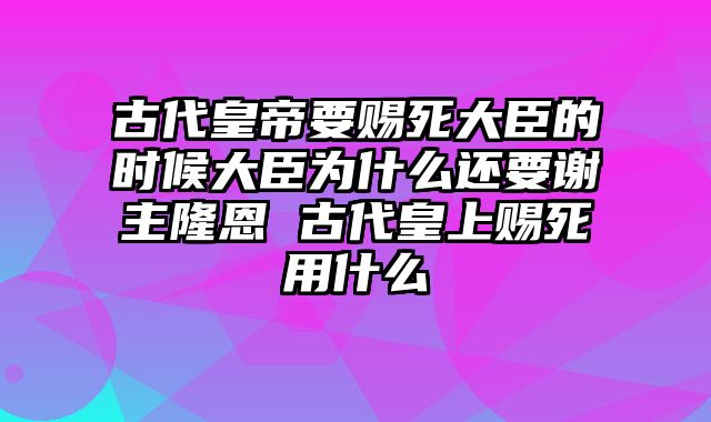 古代皇帝要赐死大臣的时候大臣为什么还要谢主隆恩 古代皇上赐死用什么