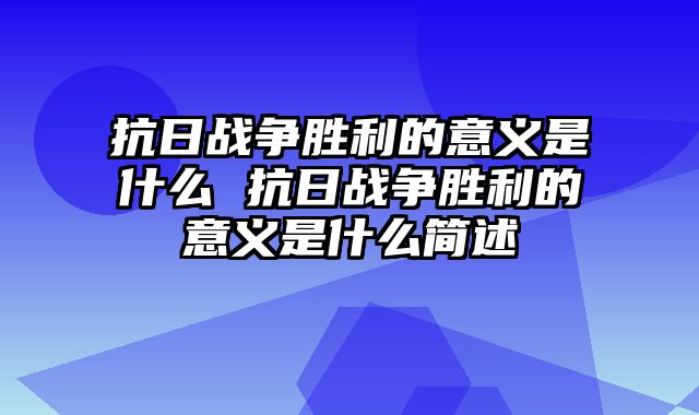 抗日战争胜利的意义是什么 抗日战争胜利的意义是什么简述