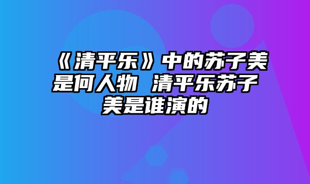 《清平乐》中的苏子美是何人物 清平乐苏子美是谁演的