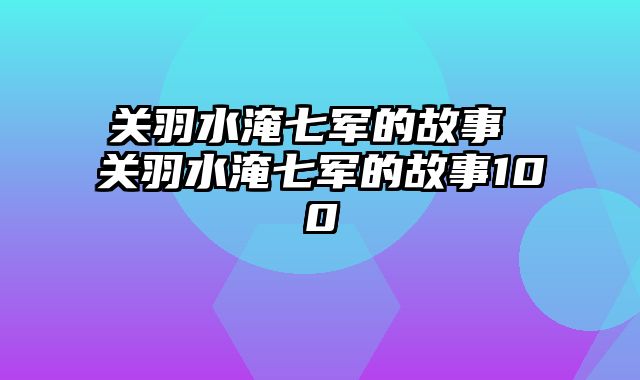 关羽水淹七军的故事 关羽水淹七军的故事100
