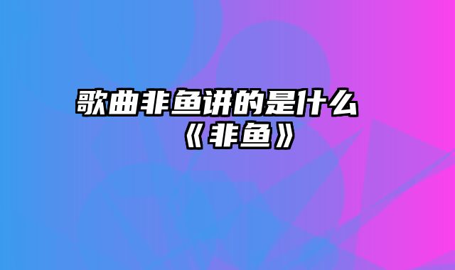 歌曲非鱼讲的是什么 《非鱼》