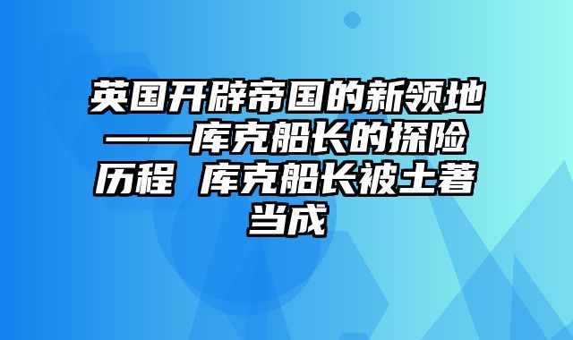 英国开辟帝国的新领地——库克船长的探险历程 库克船长被土著当成