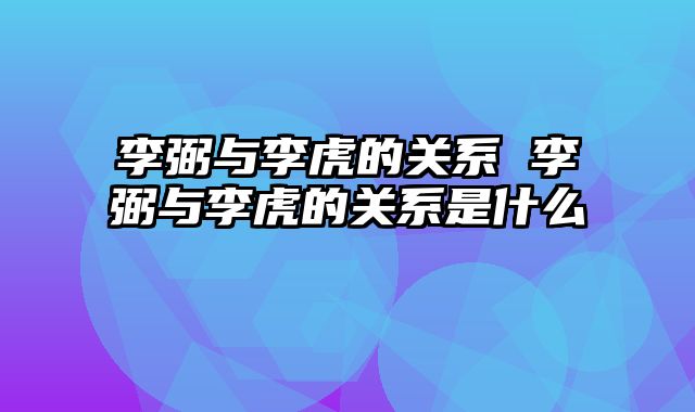 李弼与李虎的关系 李弼与李虎的关系是什么