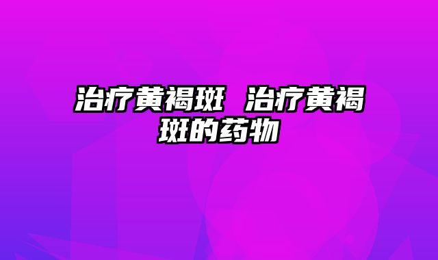 治疗黄褐斑 治疗黄褐斑的药物