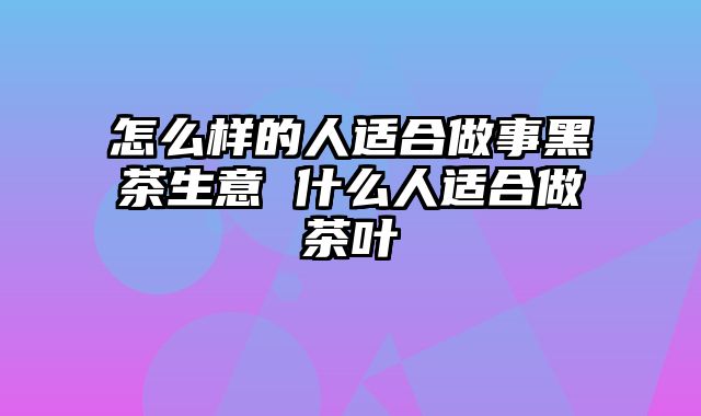 怎么样的人适合做事黑茶生意 什么人适合做茶叶