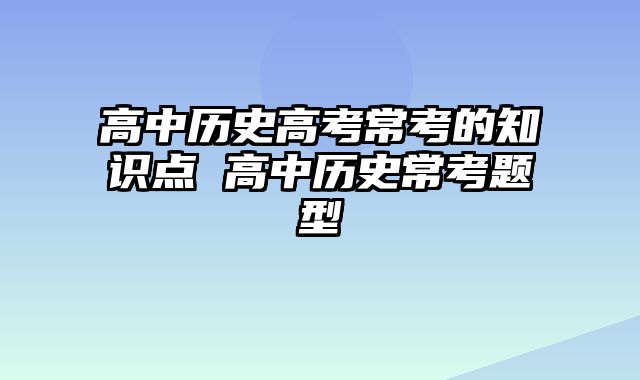 高中历史高考常考的知识点 高中历史常考题型