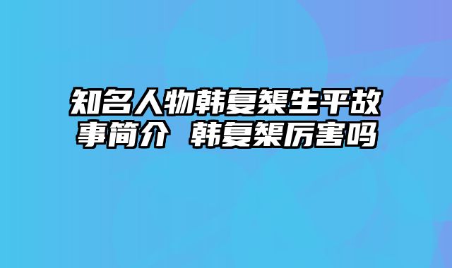 知名人物韩复榘生平故事简介 韩复榘厉害吗