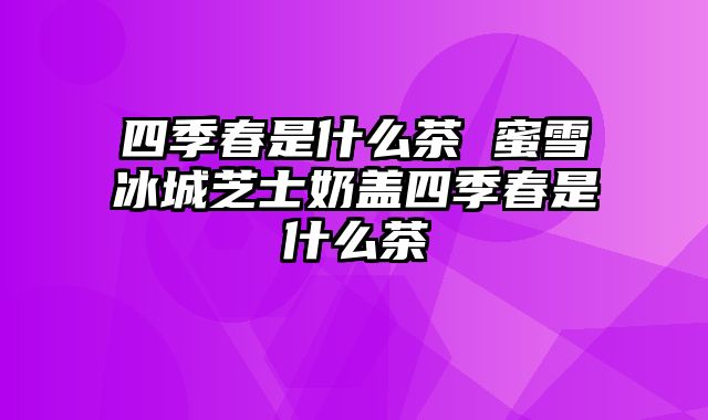 四季春是什么茶 蜜雪冰城芝士奶盖四季春是什么茶