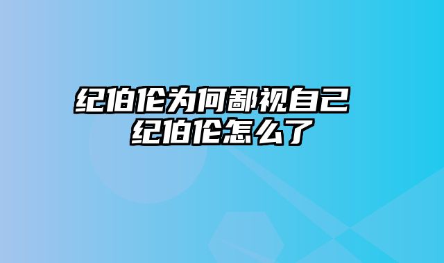 纪伯伦为何鄙视自己 纪伯伦怎么了