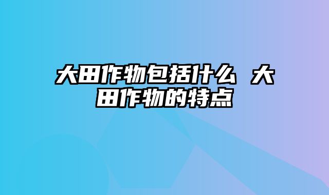 大田作物包括什么 大田作物的特点