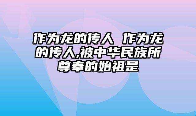 作为龙的传人 作为龙的传人,被中华民族所尊奉的始祖是