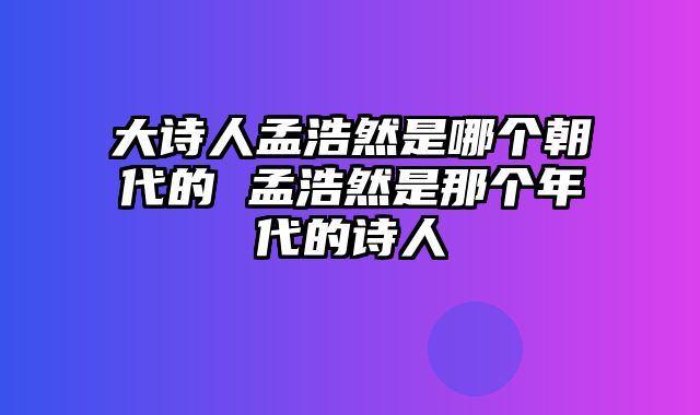 大诗人孟浩然是哪个朝代的 孟浩然是那个年代的诗人