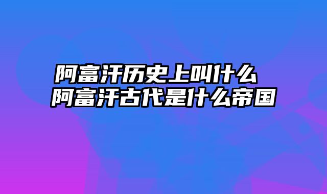 阿富汗历史上叫什么 阿富汗古代是什么帝国