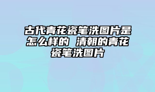古代青花瓷笔洗图片是怎么样的 清朝的青花瓷笔洗图片