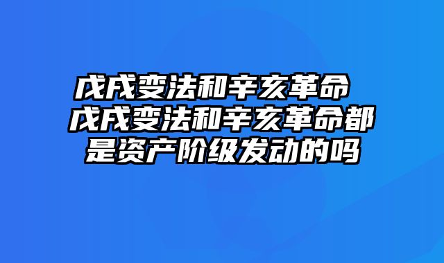 戊戌变法和辛亥革命 戊戌变法和辛亥革命都是资产阶级发动的吗
