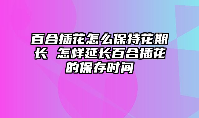 百合插花怎么保持花期长 怎样延长百合插花的保存时间