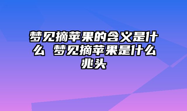 梦见摘苹果的含义是什么 梦见摘苹果是什么兆头
