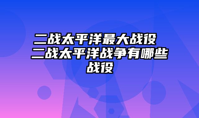 二战太平洋最大战役 二战太平洋战争有哪些战役